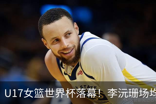 U17女篮世界杯落幕！李沅珊场均20.3分荣膺得分王 孙璇拿下助攻王
